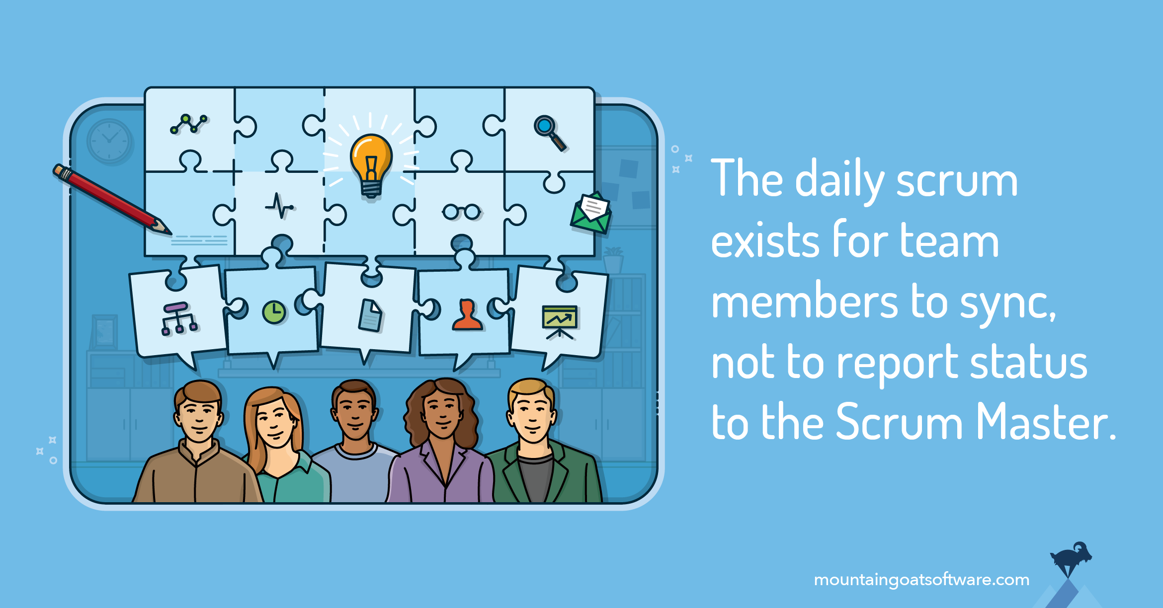 Each team member brings a piece of the sprint puzzle to each daily scrum. By syncing the pieces, the team sees a full picture of how the sprint is going. The daily scrum exists for team members to sync, not to report status to the Scrum Master.
